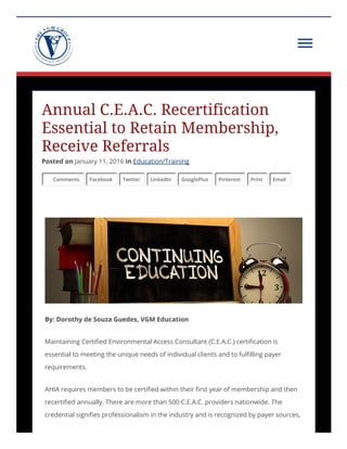 Annual C.E.A.C. Recertification
Essential to Retain Membership,
Receive Referrals
Posted on January 11, 2016 in Education/Training
Comments Facebook Twitter LinkedIn GooglePlus Pinterest Print Email
By: Dorothy de Souza Guedes, VGM Education
Maintaining Certified Environmental Access Consultant (C.E.A.C.) certification is
essential to meeting the unique needs of individual clients and to fulfilling payer
requirements.
AHIA requires members to be certified within their first year of membership and then
recertified annually. There are more than 500 C.E.A.C. providers nationwide. The
credential signifies professionalism in the industry and is recognized by payer sources,
 