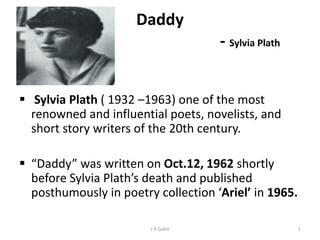 Daddy
- Sylvia Plath
 Sylvia Plath ( 1932 –1963) one of the most
renowned and influential poets, novelists, and
short story writers of the 20th century.
 “Daddy” was written on Oct.12, 1962 shortly
before Sylvia Plath’s death and published
posthumously in poetry collection ‘Ariel’ in 1965.
1J P Gohil
 
