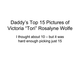 Daddy’s Top 15 Pictures of Victoria “Tori” Rosalyne Wolfe I thought about 10 – but it was hard enough picking just 15 
