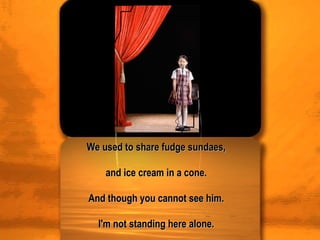 We used to share fudge sundaes,  and ice cream in a cone.  And though you cannot see him.  I'm not standing here alone.  