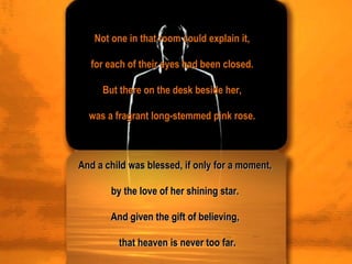 Not one in that room could explain it,  for each of their eyes had been closed.  But there on the desk beside her,  was a fragrant long-stemmed pink rose.  And a child was blessed, if only for a moment,  by the love of her shining star.  And given the gift of believing,  that heaven is never too far. 