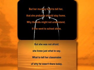 But her mummy tried to tell her,  that she probably should stay home.  Why the kids might not understand,  if she went to school alone. But she was not afraid;  she knew just what to say.  What to tell her classmates  of why he wasn't there today.  