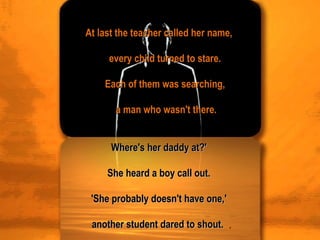 At last the teacher called her name,    every child turned to stare.    Each of them was searching,    a man who wasn't there. Where's her daddy at?'  She heard a boy call out.  'She probably doesn't have one,'  another student dared to shout.  . 