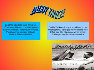DADDY YANKEE  En 2005, el artista logró firmar un  Contrato millonario con la empresa Estadounidense, Paramount Pictures, Para hacer su primera película  Titulada Talento de Barrio Daddy Yankee dice que la película no es Autobiografía, pero que representa la vida  Difícil que él y otra gente viven en las  Calles pobres de Hispanoamérica 
