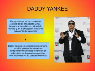 DADDY YANKEE Daddy Yankee se ha convertido en uno de los principales y más famosos artistas latinos del ámbito mundial y en el embajador y máximo exponente de su género Daddy Yankee se considera una persona  humilde, prueba de esto es su comportamiento con los reporteros al estar siempre dispuesto a conceder una entrevista y a su carácter bromista 