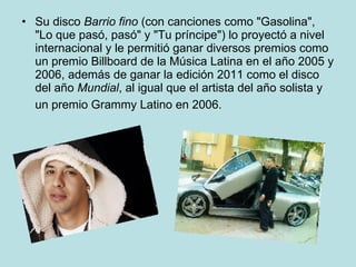 Su disco  Barrio fino  (con canciones como "Gasolina", "Lo que pasó, pasó" y "Tu príncipe") lo proyectó a nivel internacional y le permitió ganar diversos premios como un premio Billboard de la Música Latina en el año 2005 y 2006, además de ganar la edición 2011 como el disco del año  Mundial , al igual que el artista del año solista y un premio Grammy Latino en 2006.   