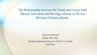 Ashwini Kulkarni
KINE 5397-001
Graduate Research Project with Dr. T. Ajisafe
Fall 2016
The Relationship between the Trunk and Lower limb
Muscle Activation and Serving velocity in NCAA
Division I Tennis players.
 