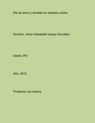 Día de amor y amistad en estados unidos




Nombre: Johan Sebastián duque González




Grado: 9ªd




Año: 2012




Profesora: luz marina
 