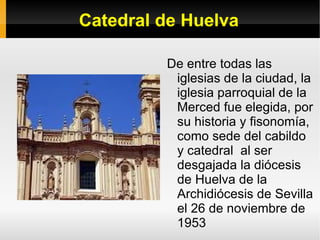 Catedral de Huelva De entre todas las iglesias de la ciudad, la iglesia parroquial de la Merced fue elegida, por su historia y fisonomía, como sede del cabildo y catedral  al ser desgajada la diócesis de Huelva de la Archidiócesis de Sevilla el 26 de noviembre de 1953 