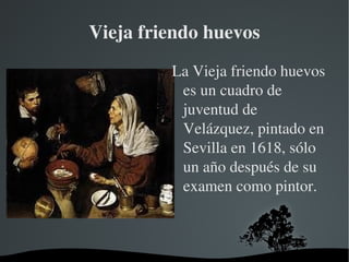 Vieja friendo huevos La Vieja friendo huevos es un cuadro de juventud de Velázquez, pintado en Sevilla en 1618, sólo un año después de su examen como pintor. 