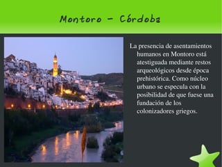 Montoro - Córdoba La presencia de asentamientos humanos en Montoro está atestiguada mediante restos arqueológicos desde época prehistórica. Como núcleo urbano se especula con la posibilidad de que fuese una fundación de los colonizadores griegos. 