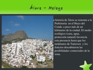 Álora - Malaga La historia de Álora se remonta a la Prehistoria  en el Hoyo del Conde, a poco más de un kilómetro de la ciudad. El medio ecológico (caza, agua, protección natural) favorecía esta presencia hasta que los turdetanos de Tartessos  y los fenicios descubrieron las posibilidades comerciales de la zona. 