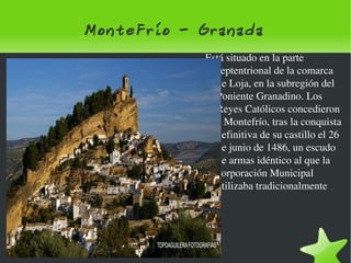 MonteFrío - Granada Está situado en la parte septentrional de la comarca de Loja, en la subregión del Poniente Granadino. Los Reyes Católicos concedieron a Montefrío, tras la conquista definitiva de su castillo el 26 de junio de 1486, un escudo de armas idéntico al que la corporación Municipal utilizaba tradicionalmente 