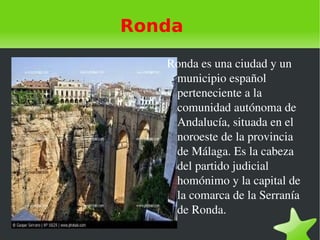 Ronda Ronda es una ciudad y un municipio español  perteneciente a la comunidad autónoma de Andalucía, situada en el noroeste de la provincia de Málaga. Es la cabeza del partido judicial homónimo y la capital de la comarca de la Serranía de Ronda. 