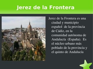 Jerez de la Frontera Jerez de la Frontera es una ciudad y municipio  español  de la provincia de Cádiz, en la comunidad autónoma de Andalucía  (España).  Es el núcleo urbano más poblado de la provincia y el quinto de Andalucía 