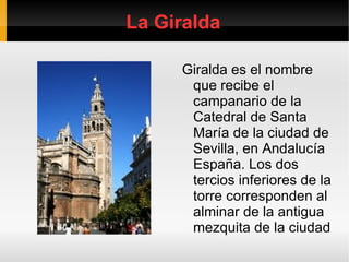 La Giralda Giralda es el nombre que recibe el campanario de la Catedral de Santa María de la ciudad de Sevilla, en Andalucía España. Los dos tercios inferiores de la torre corresponden al alminar de la antigua mezquita de la ciudad 