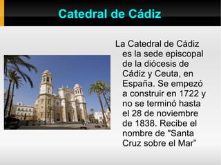 Catedral de Cádiz La Catedral de Cádiz es la sede episcopal de la diócesis de Cádiz y Ceuta, en España. Se empezó a construir en 1722 y no se terminó hasta el 28 de noviembre de 1838. Recibe el nombre de "Santa Cruz sobre el Mar” 