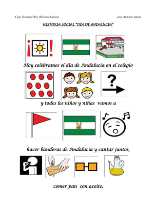 Ceip Victoria Díez (Hornachuelos)                        José Antonio Mora

                    HISTORIA SOCIAL “DÍA DE ANDALUCÍA”




      Hoy celebramos el día de Andalucía en el colegio




                   y todos los niños y niñas vamos a




        hacer banderas de Andalucía y cantar juntos,




                            comer pan con aceite,
 