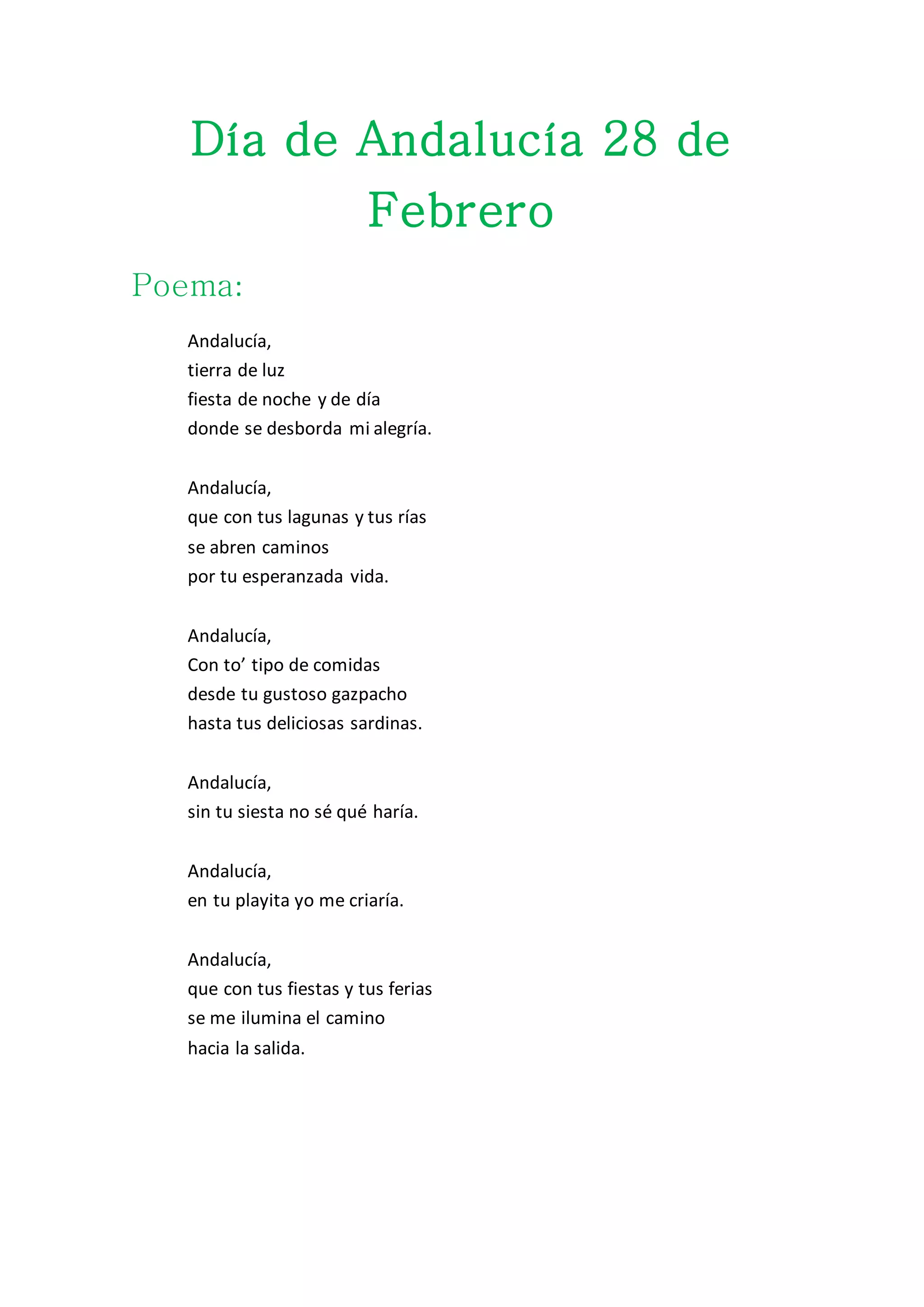 Día de Andalucía 28 de
Febrero
Poema:
Andalucía,
tierra de luz
fiesta de noche y de día
donde se desborda mi alegría.
Andalucía,
que con tus lagunas y tus rías
se abren caminos
por tu esperanzada vida.
Andalucía,
Con to’ tipo de comidas
desde tu gustoso gazpacho
hasta tus deliciosas sardinas.
Andalucía,
sin tu siesta no sé qué haría.
Andalucía,
en tu playita yo me criaría.
Andalucía,
que con tus fiestas y tus ferias
se me ilumina el camino
hacia la salida.
