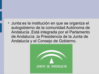 Junta:es la institución en que se organiza el autogobierno de la comunidad Autónoma de Andalucía .Está integrada por el Parlamento de Andalucía ,la Presidencia de la Junta de Andalucía y el Consejo de Gobierno.  