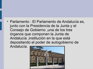 Parlamento : El Parlamento de Andalucía es, junto con la Presidencia de la Junta y el Consejo de Gobierno ,una de los tres órganos que componen la Junta de Andalucía ,institución en la que está depositando el poder de autogobierno de Andalucía. 