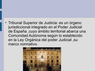 Tribunal Superior de Justicia: es un órgano jurisdiccional integrado en el Poder Judicial de España ,cuyo ámbito territorial abarca una Comunidad Autónoma según lo establecido en la Ley Orgánica del poder Judicial ,su marco normativo. 
