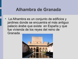 Alhambra de Granada  La Alhambra es un conjunto de edificios y jardines donde se encuentra el más antiguo palacio árabe que existe  en España y que fue vivienda de los reyes del reino de Granada . 