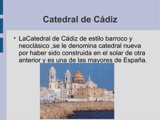 Catedral de Cádiz LaCatedral de Cádiz de estilo barroco y neoclásico ,se le denomina catedral nueva por haber sido construida en el solar de otra anterior y es una de las mayores de España.  