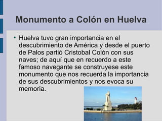 Monumento a Colón en Huelva Huelva tuvo gran importancia en el descubrimiento de América y desde el puerto de Palos partió Cristobal Colón con sus naves; de aquí que en recuerdo a este famoso navegante se construyese este monumento que nos recuerda la importancia de sus descubrimientos y nos evoca su memoria.  