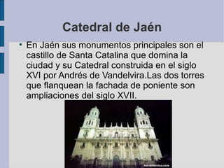 Catedral de Jaén En Jaén sus monumentos principales son el castillo de Santa Catalina que domina la ciudad y su Catedral construida en el siglo XVI por Andrés de Vandelvira.Las dos torres que flanquean la fachada de poniente son ampliaciones del siglo XVII. 