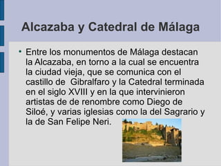 Alcazaba y Catedral de Málaga Entre los monumentos de Málaga destacan la Alcazaba, en torno a la cual se encuentra la ciudad vieja, que se comunica con el castillo de  Gibralfaro y la Catedral terminada en el siglo XVIII y en la que intervinieron artistas de de renombre como Diego de Siloé, y varias iglesias como la del Sagrario y la de San Felipe Neri. 