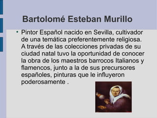 Bartolomé Esteban Murillo  Pintor Español nacido en Sevilla, cultivador de una temática preferentemente religiosa.  A través de las colecciones privadas de su ciudad natal tuvo la oportunidad de conocer la obra de los maestros barrocos Italianos y flamencos, junto a la de sus precursores españoles, pinturas que le influyeron  poderosamente . 