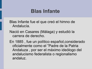 Blas Infante  Blas Infante fue el que creó el himno de Andalucía. Nació en Casares (Málaga) y estudió la carrera de derecho.  En 1885 , fue un político español,considerado oficialmente como el ”Padre de la Patria Andaluza , por ser el máximo ideólogo del andalucismo federalista o regionalismo andaluz. 