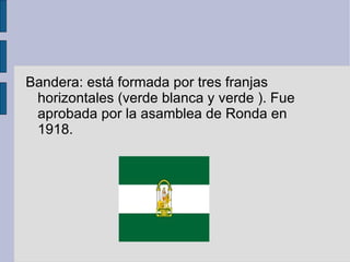 Bandera: está formada por tres franjas horizontales (verde blanca y verde ). Fue aprobada por la asamblea de Ronda en 1918. 