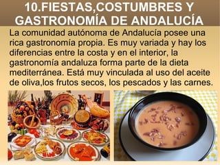 10.FIESTAS,COSTUMBRES Y
GASTRONOMÍA DE ANDALUCÍA
La comunidad autónoma de Andalucía posee una
rica gastronomía propia. Es muy variada y hay los
diferencias entre la costa y en el interior, la
gastronomía andaluza forma parte de la dieta
mediterránea. Está muy vinculada al uso del aceite
de oliva,los frutos secos, los pescados y las carnes.

 