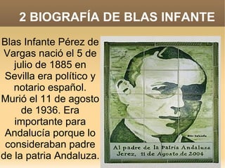 2 BIOGRAFÍA DE BLAS INFANTE
Blas Infante Pérez de
Vargas nació el 5 de
julio de 1885 en
Sevilla era político y
notario español.
Murió el 11 de agosto
de 1936. Era
importante para
Andalucía porque lo
consideraban padre
de la patria Andaluza.

 