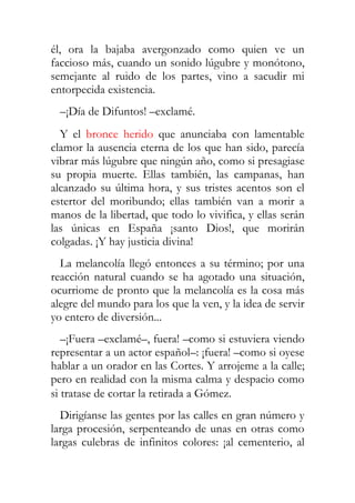 él, ora la bajaba avergonzado como quien ve un
faccioso más, cuando un sonido lúgubre y monótono,
semejante al ruido de los partes, vino a sacudir mi
entorpecida existencia.
  –¡Día de Difuntos! –exclamé.
  Y el bronce herido que anunciaba con lamentable
clamor la ausencia eterna de los que han sido, parecía
vibrar más lúgubre que ningún año, como si presagiase
su propia muerte. Ellas también, las campanas, han
alcanzado su última hora, y sus tristes acentos son el
estertor del moribundo; ellas también van a morir a
manos de la libertad, que todo lo vivifica, y ellas serán
las únicas en España ¡santo Dios!, que morirán
colgadas. ¡Y hay justicia divina!
  La melancolía llegó entonces a su término; por una
reacción natural cuando se ha agotado una situación,
ocurriome de pronto que la melancolía es la cosa más
alegre del mundo para los que la ven, y la idea de servir
yo entero de diversión...
   –¡Fuera –exclamé–, fuera! –como si estuviera viendo
representar a un actor español–: ¡fuera! –como si oyese
hablar a un orador en las Cortes. Y arrojeme a la calle;
pero en realidad con la misma calma y despacio como
si tratase de cortar la retirada a Gómez.
  Dirigíanse las gentes por las calles en gran número y
larga procesión, serpenteando de unas en otras como
largas culebras de infinitos colores: ¡al cementerio, al
 