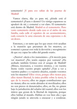 cementerio! ¡Y para eso salían de las puertas de
Madrid!
  Vamos claros, dije yo para mí, ¿dónde está el
cementerio? ¿Fuera o dentro? Un vértigo espantoso se
apoderó de mí, y comencé a ver claro. El cementerio
está dentro de Madrid. Madrid es el cementerio. Pero
vasto cementerio donde cada casa es el nicho de una
familia, cada calle el sepulcro de un acontecimiento,
cada corazón la urna cineraria de una esperanza o de
un deseo.
  Entonces, y en tanto que los que creen vivir acudían
a la mansión que presumen de los muertos, yo
comencé a pasear con toda la devoción y recogimiento
de que soy capaz las calles del grande osario.
   –¡Necios! –decía a los transeúntes–. ¿Os movéis para
ver muertos? ¿No tenéis espejos por ventura? ¿Ha
acabado también Gómez con el azogue de Madrid?
¡Miraos, insensatos, a vosotros mismos, y en vuestra
frente veréis vuestro propio epitafio! ¿Vais a ver a
vuestros padres y a vuestros abuelos, cuando vosotros
sois los muertos? Ellos viven, porque ellos tienen paz;
ellos tienen libertad, la única posible sobre la tierra, la
que da la muerte; ellos no pagan contribuciones que
no tienen; ellos no serán alistados ni movilizados; ellos
no son presos ni denunciados; ellos, en fin, no gimen
bajo la jurisdicción del celador del cuartel; ellos son los
únicos que gozan de la libertad de imprenta, porque
ellos hablan al mundo. Hablan en voz bien alta y que
ningún jurado se atrevería a encausar y a condenar.
 