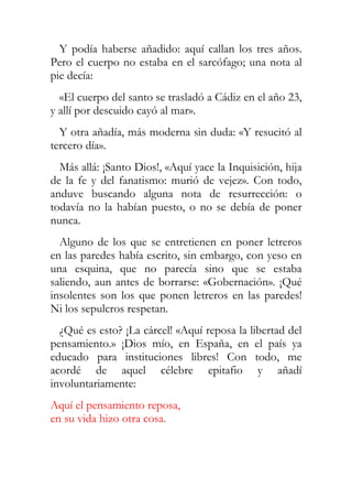 Y podía haberse añadido: aquí callan los tres años.
Pero el cuerpo no estaba en el sarcófago; una nota al
pie decía:
  «El cuerpo del santo se trasladó a Cádiz en el año 23,
y allí por descuido cayó al mar».
  Y otra añadía, más moderna sin duda: «Y resucitó al
tercero día».
  Más allá: ¡Santo Dios!, «Aquí yace la Inquisición, hija
de la fe y del fanatismo: murió de vejez». Con todo,
anduve buscando alguna nota de resurrección: o
todavía no la habían puesto, o no se debía de poner
nunca.
  Alguno de los que se entretienen en poner letreros
en las paredes había escrito, sin embargo, con yeso en
una esquina, que no parecía sino que se estaba
saliendo, aun antes de borrarse: «Gobernación». ¡Qué
insolentes son los que ponen letreros en las paredes!
Ni los sepulcros respetan.
  ¿Qué es esto? ¡La cárcel! «Aquí reposa la libertad del
pensamiento.» ¡Dios mío, en España, en el país ya
educado para instituciones libres! Con todo, me
acordé de aquel célebre epitafio y añadí
involuntariamente:
Aquí el pensamiento reposa,
en su vida hizo otra cosa.
 