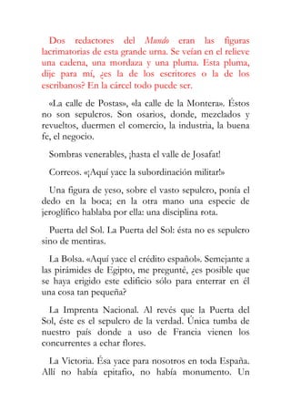 Dos redactores del Mundo eran las figuras
lacrimatorias de esta grande urna. Se veían en el relieve
una cadena, una mordaza y una pluma. Esta pluma,
dije para mí, ¿es la de los escritores o la de los
escribanos? En la cárcel todo puede ser.
  «La calle de Postas», «la calle de la Montera». Éstos
no son sepulcros. Son osarios, donde, mezclados y
revueltos, duermen el comercio, la industria, la buena
fe, el negocio.
  Sombras venerables, ¡hasta el valle de Josafat!
  Correos. «¡Aquí yace la subordinación militar!»
  Una figura de yeso, sobre el vasto sepulcro, ponía el
dedo en la boca; en la otra mano una especie de
jeroglífico hablaba por ella: una disciplina rota.
  Puerta del Sol. La Puerta del Sol: ésta no es sepulcro
sino de mentiras.
  La Bolsa. «Aquí yace el crédito español». Semejante a
las pirámides de Egipto, me pregunté, ¿es posible que
se haya erigido este edificio sólo para enterrar en él
una cosa tan pequeña?
  La Imprenta Nacional. Al revés que la Puerta del
Sol, éste es el sepulcro de la verdad. Única tumba de
nuestro país donde a uso de Francia vienen los
concurrentes a echar flores.
 La Victoria. Ésa yace para nosotros en toda España.
Allí no había epitafio, no había monumento. Un
 