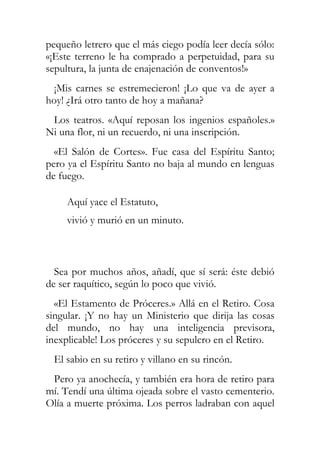 pequeño letrero que el más ciego podía leer decía sólo:
«¡Este terreno le ha comprado a perpetuidad, para su
sepultura, la junta de enajenación de conventos!»
 ¡Mis carnes se estremecieron! ¡Lo que va de ayer a
hoy! ¿Irá otro tanto de hoy a mañana?
 Los teatros. «Aquí reposan los ingenios españoles.»
Ni una flor, ni un recuerdo, ni una inscripción.
  «El Salón de Cortes». Fue casa del Espíritu Santo;
pero ya el Espíritu Santo no baja al mundo en lenguas
de fuego.

     Aquí yace el Estatuto,
     vivió y murió en un minuto.



  Sea por muchos años, añadí, que sí será: éste debió
de ser raquítico, según lo poco que vivió.
  «El Estamento de Próceres.» Allá en el Retiro. Cosa
singular. ¡Y no hay un Ministerio que dirija las cosas
del mundo, no hay una inteligencia previsora,
inexplicable! Los próceres y su sepulcro en el Retiro.
 El sabio en su retiro y villano en su rincón.
 Pero ya anochecía, y también era hora de retiro para
mí. Tendí una última ojeada sobre el vasto cementerio.
Olía a muerte próxima. Los perros ladraban con aquel
 