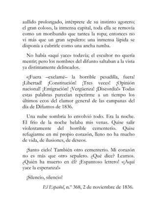 aullido prolongado, intérprete de su instinto agorero;
el gran coloso, la inmensa capital, toda ella se removía
como un moribundo que tantea la ropa; entonces no
vi más que un gran sepulcro: una inmensa lápida se
disponía a cubrirle como una ancha tumba.
  No había «aquí yace» todavía; el escultor no quería
mentir; pero los nombres del difunto saltaban a la vista
ya distintamente delineados.
  «¡Fuera –exclamé– la horrible pesadilla, fuera!
¡Libertad! ¡Constitución! ¡Tres veces! ¡Opinión
nacional! ¡Emigración! ¡Vergüenza! ¡Discordia!» Todas
estas palabras parecían repetirme a un tiempo los
últimos ecos del clamor general de las campanas del
día de Difuntos de 1836.
  Una nube sombría lo envolvió todo. Era la noche.
El frío de la noche helaba mis venas. Quise salir
violentamente del horrible cementerio. Quise
refugiarme en mi propio corazón, lleno no ha mucho
de vida, de ilusiones, de deseos.
  ¡Santo cielo! También otro cementerio. Mi corazón
no es más que otro sepulcro. ¿Qué dice? Leamos.
¿Quién ha muerto en él? ¡Espantoso letrero! «¡Aquí
yace la esperanza!»
  ¡Silencio, silencio!
           El Español, n.º 368, 2 de noviembre de 1836.
 