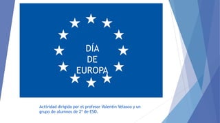 DÍA
DE
EUROPA
Actividad dirigida por el profesor Valentín Velasco y un
grupo de alumnos de 2º de ESO.
 