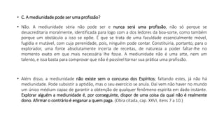 • C. A mediunidade pode ser uma profissão?
• Não. A mediunidade séria não pode ser e nunca será uma profissão, não só porque se
desacreditaria moralmente, identificada para logo com a dos ledores da boa-sorte, como também
porque um obstáculo a isso se opõe. É que se trata de uma faculdade essencialmente móvel,
fugidia e mutável, com cuja perenidade, pois, ninguém pode contar. Constituiria, portanto, para o
explorador, uma fonte absolutamente incerta de receitas, de natureza a poder faltar-lhe no
momento exato em que mais necessária lhe fosse. A mediunidade não é uma arte, nem um
talento, e isso basta para comprovar que não é possível tornar sua prática uma profissão.
• Além disso, a mediunidade não existe sem o concurso dos Espíritos; faltando estes, já não há
mediunidade. Pode subsistir a aptidão, mas o seu exercício se anula. Daí vem não haver no mundo
um único médium capaz de garantir a obtenção de qualquer fenômeno espírita em dado instante.
Explorar alguém a mediunidade é, por conseguinte, dispor de uma coisa da qual não é realmente
dono. Afirmar o contrário é enganar a quem paga. (Obra citada, cap. XXVI, itens 7 a 10.)
 