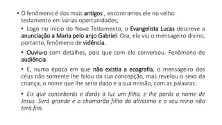 • O fenômeno é dos mais antigos , encontramos ele no velho
testamento em várias oportunidades;
• Logo no início do Novo Testamento, o Evangelista Lucas descreve a
anunciação a Maria pelo anjo Gabriel. Ora, ela viu o mensageiro divino,
portanto, fenômeno de vidência.
• Ouviu-o com detalhes, pois que com ele conversou. Fenômeno de
audiência.
• E, numa época em que não existia a ecografia, o mensageiro dos
céus não somente lhe falou da sua concepção, mas revelou o sexo da
criança, o nome que lhe seria dado e a sua missão, com as palavras:
• Eis que conceberás e darás à luz um filho, e lhe porás o nome de
Jesus. Será grande e o chamarão filho do altíssimo e o seu reino não
terá fim.
 