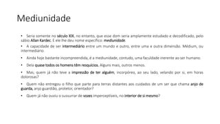 Mediunidade
• Seria somente no século XIX, no entanto, que esse dom seria amplamente estudado e decodificado, pelo
sábio Allan Kardec. E ele lhe deu nome específico: mediunidade.
• A capacidade de ser intermediário entre um mundo e outro, entre uma e outra dimensão. Médium, ou
intermediário.
• Ainda hoje bastante incompreendida, é a mediunidade, contudo, uma faculdade inerente ao ser humano.
• Dela quase todos os homens têm resquícios. Alguns mais, outros menos.
• Mas, quem já não teve a impressão de ter alguém, incorpóreo, ao seu lado, velando por si, em horas
dolorosas?
• Quem não entregou o filho que parte para terras distantes aos cuidados de um ser que chama anjo de
guarda, anjo guardião, protetor, orientador?
• Quem já não ouviu o sussurrar de vozes imperceptíveis, no interior de si mesmo?
 