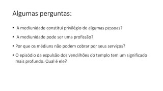 Algumas perguntas:
• A mediunidade constitui privilégio de algumas pessoas?
• A mediunidade pode ser uma profissão?
• Por que os médiuns não podem cobrar por seus serviços?
• O episódio da expulsão dos vendilhões do templo tem um significado
mais profundo. Qual é ele?
 