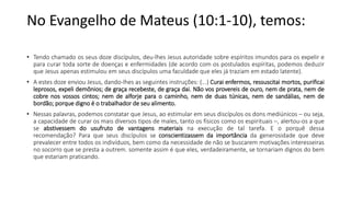 No Evangelho de Mateus (10:1-10), temos:
• Tendo chamado os seus doze discípulos, deu-lhes Jesus autoridade sobre espíritos imundos para os expelir e
para curar toda sorte de doenças e enfermidades (de acordo com os postulados espíritas, podemos deduzir
que Jesus apenas estimulou em seus discípulos uma faculdade que eles já traziam em estado latente).
• A estes doze enviou Jesus, dando-lhes as seguintes instruções: (...) Curai enfermos, ressuscitai mortos, purificai
leprosos, expeli demônios; de graça recebeste, de graça dai. Não vos provereis de ouro, nem de prata, nem de
cobre nos vossos cintos; nem de alforje para o caminho, nem de duas túnicas, nem de sandálias, nem de
bordão; porque digno é o trabalhador de seu alimento.
• Nessas palavras, podemos constatar que Jesus, ao estimular em seus discípulos os dons mediúnicos – ou seja,
a capacidade de curar os mais diversos tipos de males, tanto os físicos como os espirituais –, alertou-os a que
se abstivessem do usufruto de vantagens materiais na execução de tal tarefa. E o porquê dessa
recomendação? Para que seus discípulos se conscientizassem da importância da generosidade que deve
prevalecer entre todos os indivíduos, bem como da necessidade de não se buscarem motivações interesseiras
no socorro que se presta a outrem. somente assim é que eles, verdadeiramente, se tornariam dignos do bem
que estariam praticando.
 
