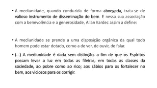 • A mediunidade, quando conduzida de forma abnegada, trata-se de
valioso instrumento de disseminação do bem. E nessa sua associação
com a benevolência e a generosidade, Allan Kardec assim a define:
• A mediunidade se prende a uma disposição orgânica da qual todo
homem pode estar dotado, como a de ver, de ouvir, de falar.
• (...) A mediunidade é dada sem distinção, a fim de que os Espíritos
possam levar a luz em todas as fileiras, em todas as classes da
sociedade, ao pobre como ao rico; aos sábios para os fortalecer no
bem, aos viciosos para os corrigir.
 