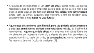 • A faculdade medianímica é um dom de Deus, como todas as outras
faculdades, que se pode empregar para o bem, como para o mal, e da
qual se pode abusar. Ela tem por objeto nos colocar em comunicação
direta com as almas daqueles que viveram, a fim de receber seus
ensinamentos e nos iniciar na vida futura.
• Aquele que dela se serve com fim útil, para seu próprio adiantamento e
o dos seus semelhantes, cumpre uma verdadeira missão, da qual terá a
recompensa. Aquele que dela abusa e a emprega em coisas fúteis ou
no objetivo do interesse material, a desvia do seu fim providencial,
suportando disso, cedo ou tarde, as consequências, como aquele que
faz mau uso de uma faculdade qualquer. [4]
 